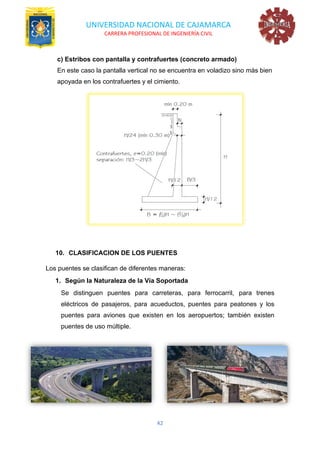 UNIVERSIDAD NACIONAL DE CAJAMARCA
CARRERA PROFESIONAL DE INGENIERÍA CIVIL
42
c) Estribos con pantalla y contrafuertes (concreto armado)
En este caso la pantalla vertical no se encuentra en voladizo sino más bien
apoyada en los contrafuertes y el cimiento.
10. CLASIFICACION DE LOS PUENTES
Los puentes se clasifican de diferentes maneras:
1. Según la Naturaleza de la Vía Soportada
Se distinguen puentes para carreteras, para ferrocarril, para trenes
eléctricos de pasajeros, para acueductos, puentes para peatones y los
puentes para aviones que existen en los aeropuertos; también existen
puentes de uso múltiple.
 