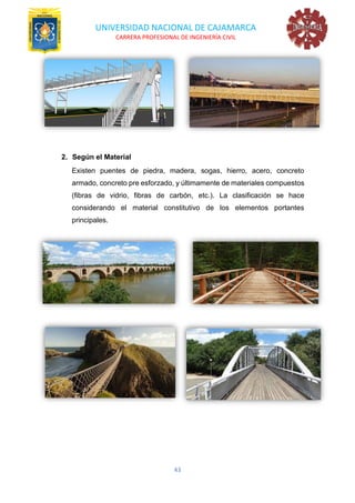 UNIVERSIDAD NACIONAL DE CAJAMARCA
CARRERA PROFESIONAL DE INGENIERÍA CIVIL
43
2. Según el Material
Existen puentes de piedra, madera, sogas, hierro, acero, concreto
armado, concreto pre esforzado, y últimamente de materiales compuestos
(fibras de vidrio, fibras de carbón, etc.). La clasificación se hace
considerando el material constitutivo de los elementos portantes
principales.
 