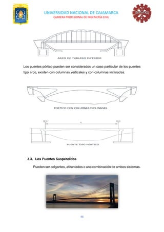 UNIVERSIDAD NACIONAL DE CAJAMARCA
CARRERA PROFESIONAL DE INGENIERÍA CIVIL
46
Los puentes pórtico pueden ser considerados un caso particular de los puentes
tipo arco, existen con columnas verticales y con columnas inclinadas.
3.3. Los Puentes Suspendidos
Pueden ser colgantes, atirantados o una combinación de ambos sistemas.
 