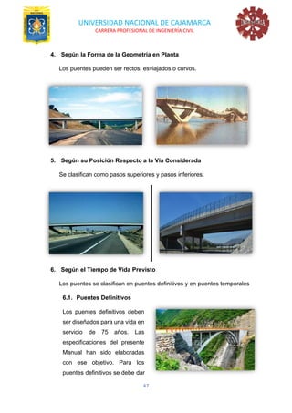 UNIVERSIDAD NACIONAL DE CAJAMARCA
CARRERA PROFESIONAL DE INGENIERÍA CIVIL
47
4. Según la Forma de la Geometría en Planta
Los puentes pueden ser rectos, esviajados o curvos.
5. Según su Posición Respecto a la Vía Considerada
Se clasifican como pasos superiores y pasos inferiores.
6. Según el Tiempo de Vida Previsto
Los puentes se clasifican en puentes definitivos y en puentes temporales
6.1. Puentes Definitivos
Los puentes definitivos deben
ser diseñados para una vida en
servicio de 75 años. Las
especificaciones del presente
Manual han sido elaboradas
con ese objetivo. Para los
puentes definitivos se debe dar
 