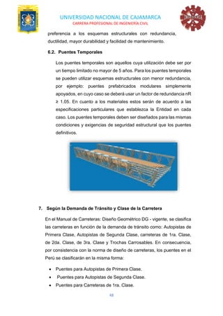 UNIVERSIDAD NACIONAL DE CAJAMARCA
CARRERA PROFESIONAL DE INGENIERÍA CIVIL
48
preferencia a los esquemas estructurales con redundancia,
ductilidad, mayor durabilidad y facilidad de mantenimiento.
6.2. Puentes Temporales
Los puentes temporales son aquellos cuya utilización debe ser por
un tiempo limitado no mayor de 5 años. Para los puentes temporales
se pueden utilizar esquemas estructurales con menor redundancia,
por ejemplo: puentes prefabricados modulares simplemente
apoyados, en cuyo caso se deberá usar un factor de redundancia nR
≥ 1.05. En cuanto a los materiales estos serán de acuerdo a las
especificaciones particulares que establezca la Entidad en cada
caso. Los puentes temporales deben ser diseñados para las mismas
condiciones y exigencias de seguridad estructural que los puentes
definitivos.
7. Según la Demanda de Tránsito y Clase de la Carretera
En el Manual de Carreteras: Diseño Geométrico DG - vigente, se clasifica
las carreteras en función de la demanda de tránsito como: Autopistas de
Primera Clase, Autopistas de Segunda Clase, carreteras de 1ra. Clase,
de 2da. Clase, de 3ra. Clase y Trochas Carrosables. En consecuencia,
por consistencia con la norma de diseño de carreteras, los puentes en el
Perú se clasificarán en la misma forma:
• Puentes para Autopistas de Primera Clase.
• Puentes para Autopistas de Segunda Clase.
• Puentes para Carreteras de 1ra. Clase.
 