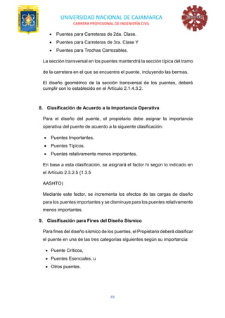 UNIVERSIDAD NACIONAL DE CAJAMARCA
CARRERA PROFESIONAL DE INGENIERÍA CIVIL
49
• Puentes para Carreteras de 2da. Clase.
• Puentes para Carreteras de 3ra. Clase Y
• Puentes para Trochas Carrozables.
La sección transversal en los puentes mantendrá la sección típica del tramo
de la carretera en el que se encuentra el puente, incluyendo las bermas.
El diseño geométrico de la sección transversal de los puentes, deberá
cumplir con lo establecido en el Artículo 2.1.4.3.2.
8. Clasificación de Acuerdo a la Importancia Operativa
Para el diseño del puente, el propietario debe asignar la importancia
operativa del puente de acuerdo a la siguiente clasificación:
• Puentes Importantes.
• Puentes Típicos.
• Puentes relativamente menos importantes.
En base a esta clasificación, se asignará el factor hi según lo indicado en
el Artículo 2.3.2.5 (1.3.5
AASHTO)
Mediante este factor, se incrementa los efectos de las cargas de diseño
para los puentes importantes y se disminuye para los puentes relativamente
menos importantes.
9. Clasificación para Fines del Diseño Sísmico
Para fines del diseño sísmico de los puentes, el Propietario deberá clasificar
el puente en una de las tres categorías siguientes según su importancia:
• Puente Críticos,
• Puentes Esenciales, u
• Otros puentes.
 