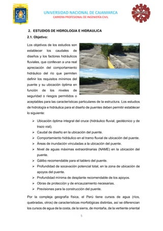 UNIVERSIDAD NACIONAL DE CAJAMARCA
CARRERA PROFESIONAL DE INGENIERÍA CIVIL
5
2. ESTUDIOS DE HIDROLOGIA E HIDRAULICA
2.1. Objetivo:
Los objetivos de los estudios son
establecer los caudales de
diseños y los factores hidráulicos
fluviales, que conllevan a una real
apreciación del comportamiento
hidráulico del río que permiten
definir los requisitos mínimos del
puente y su ubicación óptima en
función de los niveles de
seguridad o riesgos permitidos o
aceptables para las características particulares de la estructura. Los estudios
de hidrología e hidráulica para el diseño de puentes deben permitir establecer
lo siguiente:
➢ Ubicación óptima integral del cruce (hidráulico fluvial, geotécnico y de
trazo vial).
➢ Caudal de diseño en la ubicación del puente.
➢ Comportamiento hidráulico en el tramo fluvial de ubicación del puente.
➢ Áreas de inundación vinculadas a la ubicación del puente.
➢ Nivel de aguas máximas extraordinarias (NAME) en la ubicación del
puente.
➢ Gálibo recomendable para el tablero del puente.
➢ Profundidad de socavación potencial total, en la zona de ubicación de
apoyos del puente.
➢ Profundidad mínima de desplante recomendable de los apoyos.
➢ Obras de protección y de encauzamiento necesarias.
➢ Previsiones para la construcción del puente.
Por la compleja geografía física, el Perú tiene cursos de agua (ríos,
quebradas, otros) de características morfológicas distintas, así se diferencian
los cursos de agua de la costa, de la sierra, de montaña, de la vertiente oriental
 
