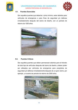 UNIVERSIDAD NACIONAL DE CAJAMARCA
CARRERA PROFESIONAL DE INGENIERÍA CIVIL
50
9.1. Puentes Esenciales
Son aquellos puentes que deberían, como mínimo, estar abiertos para
vehículos de emergencia o para fines de seguridad y/o defensa
inmediatamente después del sismo de diseño, con un periodo de
retorno de 1000 años.
9.2. Puentes Críticos
Son aquellos puentes que deben permanecer abiertos para el tránsito
de todo tipo de vehículos después del sismo de diseño y deben poder
ser utilizados por vehículos de emergencia para propósitos de
seguridad y/o defensa inmediatamente después de un gran sismo, por
ejemplo, un evento de periodo de retorno de 2500 años.
 