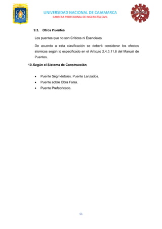 UNIVERSIDAD NACIONAL DE CAJAMARCA
CARRERA PROFESIONAL DE INGENIERÍA CIVIL
51
9.3. Otros Puentes
Los puentes que no son Críticos ni Esenciales
De acuerdo a esta clasificación se deberá considerar los efectos
sísmicos según lo especificado en el Artículo 2.4.3.11.6 del Manual de
Puentes.
10.Según el Sistema de Construcción
• Puente Segméntales. Puente Lanzados.
• Puente sobre Obra Falsa.
• Puente Prefabricado.
 