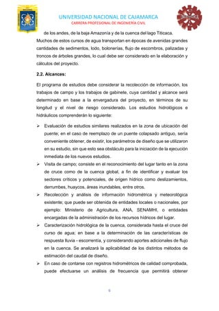 UNIVERSIDAD NACIONAL DE CAJAMARCA
CARRERA PROFESIONAL DE INGENIERÍA CIVIL
6
de los andes, de la baja Amazonía y de la cuenca del lago Titicaca.
Muchos de estos cursos de agua transportan en épocas de avenidas grandes
cantidades de sedimentos, lodo, bolonerías, flujo de escombros, palizadas y
troncos de árboles grandes, lo cual debe ser considerado en la elaboración y
cálculos del proyecto.
2.2. Alcances:
El programa de estudios debe considerar la recolección de información, los
trabajos de campo y los trabajos de gabinete, cuya cantidad y alcance será
determinado en base a la envergadura del proyecto, en términos de su
longitud y el nivel de riesgo considerado. Los estudios hidrológicos e
hidráulicos comprenderán lo siguiente:
➢ Evaluación de estudios similares realizados en la zona de ubicación del
puente; en el caso de reemplazo de un puente colapsado antiguo, sería
conveniente obtener, de existir, los parámetros de diseño que se utilizaron
en su estudio, sin que esto sea obstáculo para la iniciación de la ejecución
inmediata de los nuevos estudios.
➢ Visita de campo; consiste en el reconocimiento del lugar tanto en la zona
de cruce como de la cuenca global, a fin de identificar y evaluar los
sectores críticos y potenciales, de origen hídrico como deslizamientos,
derrumbes, huaycos, áreas inundables, entre otros.
➢ Recolección y análisis de información hidrométrica y meteorológica
existente; que puede ser obtenida de entidades locales o nacionales, por
ejemplo: Ministerio de Agricultura, ANA, SENAMHI, o entidades
encargadas de la administración de los recursos hídricos del lugar.
➢ Caracterización hidrológica de la cuenca, considerada hasta el cruce del
curso de agua; en base a la determinación de las características de
respuesta lluvia - escorrentía, y considerando aportes adicionales de flujo
en la cuenca. Se analizará la aplicabilidad de los distintos métodos de
estimación del caudal de diseño.
➢ En caso de contarse con registros hidrométricos de calidad comprobada,
puede efectuarse un análisis de frecuencia que permitirá obtener
 