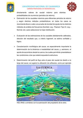 UNIVERSIDAD NACIONAL DE CAJAMARCA
CARRERA PROFESIONAL DE INGENIERÍA CIVIL
7
directamente valores de caudal máximo para distintas
probabilidades de ocurrencia (periodos de retorno).
➢ Estimación de los caudales máximos para diferentes periodos de retorno
y según distintos métodos probabilísticos; en todos los casos se
recomienda llevar a cabo una prueba de bondad de ajuste de los distintos
métodos de análisis de frecuencia (Gumbel, Log - Pearson Tipo III, Log –
Normal, etc.) para seleccionar la mejor distribución.
➢ Evaluación de las estimaciones de los caudales debidamente calibrados,
elección del resultado que, a criterio ingenieril, se estima confiable y
lógico.
➢ Caracterización morfológica del cauce; es especialmente importante la
determinación de la dinámica e inestabilidad del cauce, y, asimismo, el
aporte de escombros desde la cuenca, los cuales permitirán preestablecer
las condiciones a las que estará expuesta la estructura.
➢ Determinación del perfil de flujo ante el paso del caudal de diseño a lo
largo del cauce; se sugiere la utilización de softwares, como por ejemplo
HEC-RAS o similares con la autorización del propietario de la obra.
 