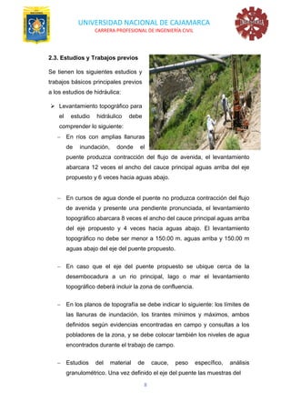 UNIVERSIDAD NACIONAL DE CAJAMARCA
CARRERA PROFESIONAL DE INGENIERÍA CIVIL
8
2.3. Estudios y Trabajos previos
Se tienen los siguientes estudios y
trabajos básicos principales previos
a los estudios de hidráulica:
➢ Levantamiento topográfico para
el estudio hidráulico debe
comprender lo siguiente:
− En ríos con amplias llanuras
de inundación, donde el
puente produzca contracción del flujo de avenida, el levantamiento
abarcara 12 veces el ancho del cauce principal aguas arriba del eje
propuesto y 6 veces hacia aguas abajo.
− En cursos de agua donde el puente no produzca contracción del flujo
de avenida y presente una pendiente pronunciada, el levantamiento
topográfico abarcara 8 veces el ancho del cauce principal aguas arriba
del eje propuesto y 4 veces hacia aguas abajo. El levantamiento
topográfico no debe ser menor a 150.00 m. aguas arriba y 150.00 m
aguas abajo del eje del puente propuesto.
− En caso que el eje del puente propuesto se ubique cerca de la
desembocadura a un rio principal, lago o mar el levantamiento
topográfico deberá incluir la zona de confluencia.
− En los planos de topografía se debe indicar lo siguiente: los límites de
las llanuras de inundación, los tirantes mínimos y máximos, ambos
definidos según evidencias encontradas en campo y consultas a los
pobladores de la zona, y se debe colocar también los niveles de agua
encontrados durante el trabajo de campo.
− Estudios del material de cauce, peso específico, análisis
granulométrico. Una vez definido el eje del puente las muestras del
 