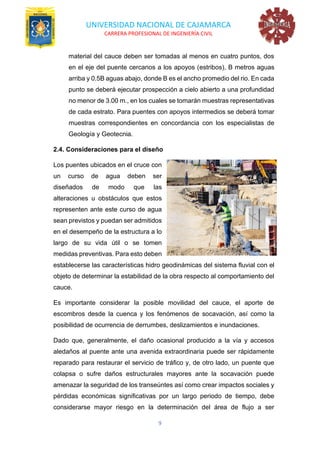 UNIVERSIDAD NACIONAL DE CAJAMARCA
CARRERA PROFESIONAL DE INGENIERÍA CIVIL
9
material del cauce deben ser tomadas al menos en cuatro puntos, dos
en el eje del puente cercanos a los apoyos (estribos), B metros aguas
arriba y 0.5B aguas abajo, donde B es el ancho promedio del rio. En cada
punto se deberá ejecutar prospección a cielo abierto a una profundidad
no menor de 3.00 m., en los cuales se tomarán muestras representativas
de cada estrato. Para puentes con apoyos intermedios se deberá tomar
muestras correspondientes en concordancia con los especialistas de
Geología y Geotecnia.
2.4. Consideraciones para el diseño
Los puentes ubicados en el cruce con
un curso de agua deben ser
diseñados de modo que las
alteraciones u obstáculos que estos
representen ante este curso de agua
sean previstos y puedan ser admitidos
en el desempeño de la estructura a lo
largo de su vida útil o se tomen
medidas preventivas. Para esto deben
establecerse las características hidro geodinámicas del sistema fluvial con el
objeto de determinar la estabilidad de la obra respecto al comportamiento del
cauce.
Es importante considerar la posible movilidad del cauce, el aporte de
escombros desde la cuenca y los fenómenos de socavación, así como la
posibilidad de ocurrencia de derrumbes, deslizamientos e inundaciones.
Dado que, generalmente, el daño ocasional producido a la vía y accesos
aledaños al puente ante una avenida extraordinaria puede ser rápidamente
reparado para restaurar el servicio de tráfico y, de otro lado, un puente que
colapsa o sufre daños estructurales mayores ante la socavación puede
amenazar la seguridad de los transeúntes así como crear impactos sociales y
pérdidas económicas significativas por un largo periodo de tiempo, debe
considerarse mayor riesgo en la determinación del área de flujo a ser
 