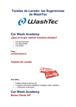 Túneles de Lavado: las Sugerencias
de WashTec
Car Wash Academy
¿Qué es lo que valoran nuestros clientes?
 Las promociones
 Los descuentos
 Los bonos
 ...
Pues...
¡OFREZCÁMOSLO!
Tarjetas de Lavado
Con ellas...
 Fidelizo desde el primer día
 Y ofrezco una buena calidad en el papel, cartón, plástico...
 ... ¡Para que no las tiren!
Car Wash Academy
Bonos Cliente VIP
 