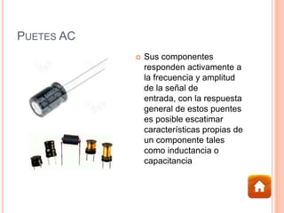 PUETES AC
 Sus componentes
responden activamente a
la frecuencia y amplitud
de la señal de
entrada, con la respuesta
general de estos puentes
es posible escatimar
características propias de
un componente tales
como inductancia o
capacitancia
 