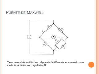 PUENTE DE MAXWELL
Tiene razonable similitud con el puente de Wheastone, es usado para
medir inductacias con bajo factor Q.
 