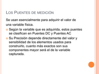 LOS PUENTES DE MEDICIÓN
Se usan esencialmente para adquirir el valor de
una variable física.
 Según la variable que es adquirida, estos puentes
se clasifican en Puentes DC y Puentes AC
 Su Precisión depende directamente del valor y
sensibilidad de los elementos usados para
construirlo, cuanto más exactos son sus
componentes mayor será el de la variable
capturada.
 