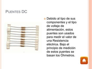 PUENTES DC
 Debido al tipo de sus
componentes y el tipo
de voltaje de
alimentación, estos
puentes son usados
para medir el valor de
una Resistencia
eléctrica. Bajo el
principio de medición
de estos puentes se
basan los Óhmetros.
 