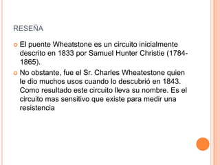 RESEÑA
 El puente Wheatstone es un circuito inicialmente
descrito en 1833 por Samuel Hunter Christie (1784-
1865).
 No obstante, fue el Sr. Charles Wheatestone quien
le dio muchos usos cuando lo descubrió en 1843.
Como resultado este circuito lleva su nombre. Es el
circuito mas sensitivo que existe para medir una
resistencia
 