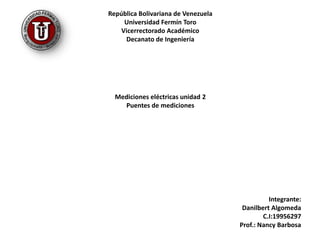 República Bolivariana de Venezuela Universidad Fermín Toro Vicerrectorado Académico Decanato de Ingeniería Mediciones eléctricas unidad 2 Puentes de mediciones       Integrante: DanilbertAlgomeda C.I:19956297 Prof.: Nancy Barbosa  