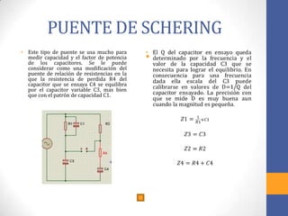 PUENTE DE SCHERING
• Este tipo de puente se usa mucho para
medir capacidad y el factor de potencia
de los capacitores. Se le puede
considerar como una modificación del
puente de relación de resistencias en la
que la resistencia de perdida R4 del
capacitor que se ensaya C4 se equilibra
por el capacitor variable C3, mas bien
que con el patrón de capacidad C1.
•
 
