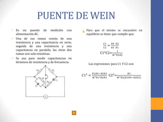 PUENTE DE WEIN
• Es un puente de medición con
alimentación AC.
• Una de sus ramas consta de una
resistencia y una capacitancia en serie,
seguida de una resistencia y una
capacitancia en paralelo, las otras dos
ramas son solo resistivas.
• Se usa para medir capacitancias en
términos de resistencia y de frecuencia.
•
 