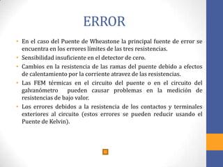 ERROR
• En el caso del Puente de Wheastone la principal fuente de error se
encuentra en los errores límites de las tres resistencias.
• Sensibilidad insuficiente en el detector de cero.
• Cambios en la resistencia de las ramas del puente debido a efectos
de calentamiento por la corriente atravez de las resistencias.
• Las FEM térmicas en el circuito del puente o en el circuito del
galvanómetro pueden causar problemas en la medición de
resistencias de bajo valor.
• Los errores debidos a la resistencia de los contactos y terminales
exteriores al circuito (estos errores se pueden reducir usando el
Puente de Kelvin).
 