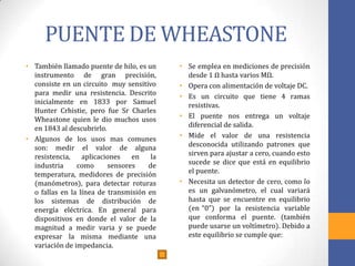 PUENTE DE WHEASTONE
• También llamado puente de hilo, es un
instrumento de gran precisión,
consiste en un circuito muy sensitivo
para medir una resistencia. Descrito
inicialmente en 1833 por Samuel
Hunter Crhistie, pero fue Sr Charles
Wheastone quien le dio muchos usos
en 1843 al descubrirlo.
• Algunos de los usos mas comunes
son: medir el valor de alguna
resistencia, aplicaciones en la
industria como sensores de
temperatura, medidores de precisión
(manómetros), para detectar roturas
o fallas en la línea de transmisión en
los sistemas de distribución de
energía eléctrica. En general para
dispositivos en donde el valor de la
magnitud a medir varia y se puede
expresar la misma mediante una
variación de impedancia.
• Se emplea en mediciones de precisión
desde 1 Ω hasta varios MΩ.
• Opera con alimentación de voltaje DC.
• Es un circuito que tiene 4 ramas
resistivas.
• El puente nos entrega un voltaje
diferencial de salida.
• Mide el valor de una resistencia
desconocida utilizando patrones que
sirven para ajustar a cero, cuando esto
sucede se dice que está en equilibrio
el puente.
• Necesita un detector de cero, como lo
es un galvanómetro, el cual variará
hasta que se encuentre en equilibrio
(en “0”) por la resistencia variable
que conforma el puente. (también
puede usarse un voltímetro). Debido a
este equilibrio se cumple que:
 
