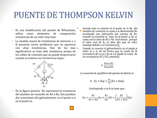 PUENTE DE THOMPSON KELVIN
• Es una modificación del puente de Wheastone,
utiliza como elementos de comparación
resistencias de un valor muy bajo.
• La medida exacta de resistencias de menores a 1
Ω presenta varios problemas que no aparecen
con altas resistencias. Uno de los mas
significativos se trata dela resistencia propia de
los cables de conexión que no puede despreciarse
cuando se trabaja con resistencias bajas.
• De la figura anterior Ry representa la resistencia
del alambre de conexión de R3 a Rx. Son posibles
dos conexiones del galvanómetro, en el punto n o
en el punto m.
•
 