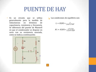 PUENTE DE HAY
• Es un circuito que se utiliza
generalmente para la medida de
inductancias en términos de
capacitancia, resistencia y frecuencia.
Se diferencia del puente de Maxwell
en que el condensador se dispone en
seria con su resistencia asociada,
como se indica a continuación:
•
 