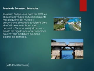 ATB-Constructores
Puente de Somerset, Bermudas:
Somerset Bridge, que data de 1620, es
el puente levadizo en funcionamiento
más pequeño del mundo y
proporciona el espacio suficiente para
el mástil de una embarcación
pequeña. El cruce festejado es una
fuente de orgullo nacional, y aparece
en el reverso del billete de cinco
dólares de Bermuda.
 