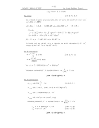 III-39
PUENTES Y OBRAS DE ARTE                                    Ing. Arturo Rodríguez Serquén

                                        c /de = 0.14 ≤ 0.42 OK!

  As mínimo                                                   (Art. 5.7.3.3.2)

     La cantidad de acero proporcionado debe ser capaz de resistir el menor valor
     de1.2Mcr y 1.33Mu:

     a) 1.2Mcr = 1.2fr S = 1.2(35.67 kg/cm2)(33,750 cm3) = 14.45 T-m

          Siendo:
          fr = 0.63 fc MPa = 2.01 fc kg / cm2 = 2.01 315 = 35.67 kg / cm2
                     '             '

          S = bh2/6 = 100(45)2/6 = 33,750 cm3

     b) 1.33 Mu= 1.33(45.45 T-m) = 60.45 T-m

     El menor valor es 14.45 T-m y la cantidad de acero calculada (30.98 cm2)
     resiste Mu=45.45 T-m > 14.45 T-m OK!


  As de distribución
        1750
     %=       ≤ 50%                                           (Art. 9.7.3.2)
           S
         1750
     %=        =19.57%
          8000

     As   repart   = 0.1957(30.98 cm2) = 6.06 cm2

                                                             2
     Utilizando varillas ∅5/8”, la separación será: s =         = 0.33m
                                                           6.06

                                    USAR 1∅5/8” @ 0.33 m

  As de temperatura
                            Ag
      A s temp = 0.756           [SI]                         (5.10.8.2-1)
                            Fy
      A s temp = 0.0018 A g      [MKS, con fy = 4200 kg / cm2 ]


                          100) = 8.1cm2
      A s temp = 0.0018(45x


      A s temp = 8.1cm2 / 2 = 4.05 cm2 / capa
                                                            1.29
      Utilizando varillas ∅1/2”, la separación será: s =         = 0.32m
                                                            4.05

                   smáx = 3t = 3(0.45)= 1.35m                 (Art.5.10.8)
                   smáx = 0.45m OK!                           (Art.5.10.8)

                                    USAR 1∅1/2” @ 0.32 m
                                                  0.32
 