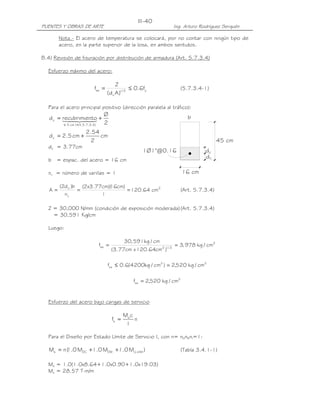 III-40
PUENTES Y OBRAS DE ARTE                                               Ing. Arturo Rodríguez Serquén

        Nota.- El acero de temperatura se colocará, por no contar con ningún tipo de
        acero, en la parte superior de la losa, en ambos sentidos.

B.4) Revisión de fisuración por distribución de armadura (Art. 5.7.3.4)

  Esfuerzo máximo del acero:

                                      Z
                         fsa =                ≤ 0.6fy                    (5.7.3.4-1)
                                 (d c A )1/ 3

  Para el acero principal positivo (dirección paralela al tráfico):
                                Ø                                           b
   d c = recubrimie4 +
         14 24nto 2
               4            3
          ≤ 5 cm ( Art.5.7.3.4)

                     2.54
   d c = 2.5 cm +         cm
                       2                                                                  45 cm
  dc = 3.77cm
                                                      1Ø1"@0.16                     dc
                                                                                    dc
  b = espac. del acero = 16 cm

  nv = número de varillas = 1                                            16 cm

        (2d c )b (2x3.77cm)( cm)
                           16
   A=           =                = 120.64 cm2                            (Art. 5.7.3.4)
          nv            1

  Z = 30,000 N/mm (condición de exposición moderada) (Art. 5.7.3.4)
    = 30,591 Kg/cm

  Luego:

                                           30, 591kg / cm
                            fsa =                            2 1/ 3
                                                                      = 3, 978 kg / cm2
                                    (3.77cm x 120.64cm )

                                 fsa ≤ 0.6(4200kg / cm2 ) = 2,520 kg / cm2

                                               fsa = 2,520 kg / cm2


  Esfuerzo del acero bajo cargas de servicio

                                           Ms c
                                    fs =        n
                                            I

  Para el Diseño por Estado Límite de Servicio I, con n= nDnRnI=1:

   Ms = n ( .0 MDC +1.0 MDW +1.0 MLL +IM )
          1                                                              (Tabla 3.4.1-1)

  Ms = 1.0(1.0x8.64+1.0x0.90+1.0x19.03)
  Ms = 28.57 T-m/m
 