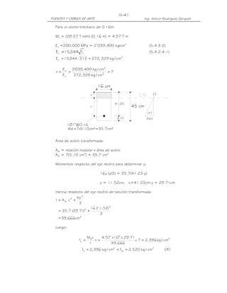 III-41
PUENTES Y OBRAS DE ARTE                                   Ing. Arturo Rodríguez Serquén

  Para un ancho tributario de 0.16m:

  Ms = (28.57 T-m/m) (0.16 m) = 4.57 T-m

  Es =200,000 MPa = 2’039,400 kg/cm2                         (5.4.3.2)
                 '
  E c = 15,344 f c                                           (5.4.2.4-1)
  E c = 15,344 315 = 272, 329 kg / cm2

       Es   2'039, 400 kg / cm2
  n=      =                     =7
       Ec    272, 329 kg / cm2

                             16 cm
                         y                                          (-)


                                       41.23
                        c                         45 cm
                                                            (+)
                                        3.77               (fs/n)

           1Ø1"@0.16
           Ast=7x5.10cm²=35.7cm²


  Área de acero transformada:

  Ast = relación modular x área de acero
  Ast = 7(5.10 cm2) = 35.7 cm2

  Momentos respecto del eje neutro para determinar y:

                              16y (y/2) = 35.7(41.23-y)

                              y = 11.52cm, c=41.23cm-y = 29.71cm

  Inercia respecto del eje neutro de sección transformada:
                 by 3
  I = A st c 2 +
                  3
                        16 ( .52) 3
                           11
    = 35.7 (29.71 2 + )
                             3
    =39,666cm4

  Luego:

                       Ms c    4.57 x 105 x 29.71
                fs =        n=                    x 7 = 2, 396 kg / cm2
                        I          39, 666
                 fs = 2, 396 kg / cm2 < fsa = 2, 520 kg / cm2             OK !
 