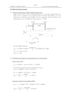 III-42
PUENTES Y OBRAS DE ARTE                                  Ing. Arturo Rodríguez Serquén

C) Diseño de franja de borde

C.1) Ancho de franja para bordes longitudinales de losa
     Según el Art. 4.6.2.1.4b, el ancho efectivo Eborde en bordes longitudinales se
     toma como la sumatoria de la distancia entre el borde del tablero y la cara
     interna de la barrera, mas 0.30m, mas la mitad del ancho de faja E ya
     especificado. Eborde no deberá ser mayor que E, ni 1.80m.

                                    0.5P              0.5P
                                       (camión ó tandem)
                               .40 .30       1.80

                                                                (carga de vía)

                        .45
                                                  3.00

                                          .77


                                 E=1.47m
                                  borde

     Con E=3.08m tenemos:
                                 (3.08m / 2)
     E borde = 0.40m + 0.30m +               ≤ (3.08m / 2) ó 1.80m
                                     2
     E borde = 1.47m ≤ 1.54m
     E borde = 1.47m


C.2) Momentos de flexión por cargas (franja de 1.0m de ancho)

   Carga muerta (DC):

     wlosa = 0.45m x 1.0m x 2.4 T/m3 = 1.08 T/m

     El peso de la barrera se asume distribuido en Eborde:
     wbarrera = 0.600T / 1.47m = 0.41T/m

     wDC = 1.08T/m + 0.41T/m = 1.49T/m
           w L2 1.49 (8)2
     MDC = DC =             = 11.92T-m
             8        8


   Carga por superficie de rodadura (DW):

     wasf 2” = 113 kg/m(1.47m - 0.40m) /1.47m = 82kg/m

             w asf2"L2   0.082(8)2
     MDW =             =           = 0.66T-m
                 8           8
 