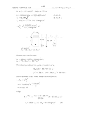III-46
PUENTES Y OBRAS DE ARTE                                 Ing. Arturo Rodríguez Serquén

     Ms = (31.77 T-m/m) (0.15 m) = 4.77 T-m

     Es =200,000 MPa = 2’039,400 kg/cm2                     (5.4.3.2)
                       '
     E c = 15,344 f    c                                    (5.4.2.4-1)
                                                2
     E c = 15,344 315 = 272, 329 kg / cm

          Es   2'039,400 kg / cm2
     n=      =                    =7
          Ec    272,329 kg / cm2


                               15 cm
                           y                                         (-)


                                        41.23
                           c                        45 cm
                                                             (+)
                                         3.77               (fs/n)

           1Ø1"@0.15
           Ast=7x5.10cm²=35.7cm²


     Área de acero transformada:

     Ast = relación modular x área de acero
     Ast = 7(5.10 cm2) = 35.7 cm2

     Momentos respecto del eje neutro para determinar y:

                               15y (y/2) = 35.7 (41.23-y)

                               y = 11.83 cm, c=41.23cm - y = 29.40cm

     Inercia respecto del eje neutro de sección transformada:
                    by 3
     I = A st c 2 +
                     3
                          15 ( .83) 3
                              11
       = 35.7 (29.40)2 +
                                3
       = 39,136 cm4

     Luego:

                       Ms c    4.77 x 105 x 29.40
                fs =        n=                    x 7 = 2, 508 kg / cm2
                        I           39,136

                 fs = 2, 508 kg / cm2 < fsa = 2, 520 kg / cm2              OK !
 