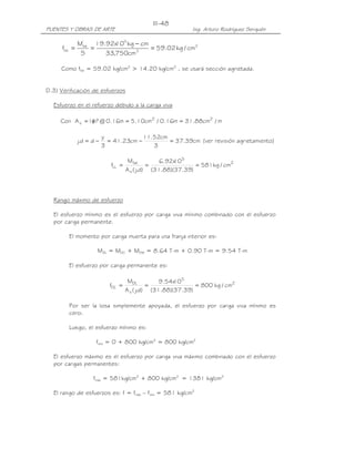 III-48
PUENTES Y OBRAS DE ARTE                                       Ing. Arturo Rodríguez Serquén

               M'fat 19.92x 5 kg − cm
                           10
      ffat =        =                 = 59.02 kg / cm2
                S       33,750cm 3

     Como ffat = 59.02 kg/cm2 > 14.20 kg/cm2 , se usará sección agrietada.


D.3) Verificación de esfuerzos

  Esfuerzo en el refuerzo debido a la carga viva

     Con A s = 1φ1 @ 0.16m = 5.10cm2 / 0.16m = 31.88cm2 / m
                  "

                           y             11.52cm
               j.d = d −     = 41.23cm −         = 37.39cm (ver revisión agrietamiento)
                           3                3

                                       Mfat         6.92x 5
                                                         10
                              fLL =             =               = 581 kg / cm2
                                      A s ( j.d) (31.88)(37.39)




  Rango máximo de esfuerzo

  El esfuerzo mínimo es el esfuerzo por carga viva mínimo combinado con el esfuerzo
  por carga permanente.

         El momento por carga muerta para una franja interior es:

                       MDL = MDC + MDW = 8.64 T-m + 0.90 T-m = 9.54 T-m

         El esfuerzo por carga permanente es:

                                       MDL          9.54x 5
                                                         10
                              fDL =             =               = 800 kg / cm2
                                      A s ( j.d) (31.88)(37.39)

         Por ser la losa simplemente apoyada, el esfuerzo por carga viva mínimo es
         cero.

         Luego, el esfuerzo mínimo es:

                      fmín = 0 + 800 kg/cm2 = 800 kg/cm2

  El esfuerzo máximo es el esfuerzo por carga viva máximo combinado con el esfuerzo
  por cargas permanentes:

                     fmáx = 581kg/cm2 + 800 kg/cm2 = 1381 kg/cm2

  El rango de esfuerzos es: f = fmáx – fmín = 581 kg/cm2
 