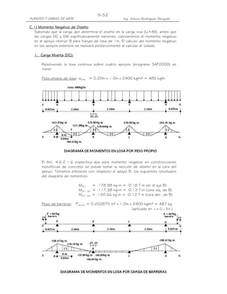 III-52
PUENTES Y OBRAS DE ARTE                               Ing. Arturo Rodríguez Serquén

              Negativo
C.1) Momento Negativo de Diseño
  Sabiendo que la carga que determina el diseño es la carga viva (LL+IM), antes que
  las cargas DC y DW significativamente menores, calcularemos el momento negativo
  en el apoyo interior B para franjas de losa de 1m. El cálculo del momento negativo
  en los apoyos externos se realizará posteriormente al calcular el volado.

  1. Carga Muerta (DC):

       Resolviendo la losa continua sobre cuatro apoyos (programa SAP2000) se
       tiene:

       Peso propio de losa: wlosa = 0.20m x 1.0m x 2400 kg/m³ = 480 kg/m




       El Art. 4.6.2.1.6 especifica que para momento negativo en construcciones
       monolíticas de concreto se puede tomar la sección de diseño en la cara del
       apoyo. Tomamos entonces con respecto al apoyo B, los siguientes resultados
       del diagrama de momentos:

                            MDC1     = -178.98 kg-m = -0.18 T-m (en el eje B)
                            MDC1,izq = -117.38 kg-m = -0.12 T-m (cara izq. de B)
                            MDC1,der = -120.66 kg-m = -0.12 T-m (cara der. de B)

       Peso de barreras:   Pbarrera = 0.202875 m² x 1.0m x 2400 kg/m³ = 487 kg
                                                          (aplicado en x = 0.13 m )
 