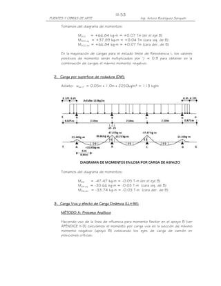 III-53
PUENTES Y OBRAS DE ARTE                               Ing. Arturo Rodríguez Serquén

      Tomamos del diagrama de momentos:

                MDC2 = +66.84 kg-m = +0.07 Tm (en el eje B)
                MDC2,izq = +37.89 kg-m = +0.04 Tm (cara izq. de B)
                MDC2,der = +66.84 kg-m = +0.07 Tm (cara der. de B)

      En la mayoración de cargas para el estado límite de Resistencia I, los valores
      positivos de momento serán multiplicados por γ = 0.9 para obtener en la
      combinación de cargas el máximo momento negativo.


  2. Carga por superficie de rodadura (DW):

      Asfalto: wasf 2” = 0.05m x 1.0m x 2250kg/m³ = 113 kg/m




      Tomamos del diagrama de momentos:

                MDW     = -47.47 kg-m = -0.05 T-m (en el eje B)
                MDW,izq = -30.66 kg-m = -0.03 T-m (cara izq. de B)
                MDW,der = -33.74 kg-m = -0.03 T-m (cara der. de B)


  3. Carga Viva y efecto de Carga Dinámica (LL+IM):

      MÉTODO A: Proceso Analítico

      Haciendo uso de la línea de influencia para momento flector en el apoyo B (ver
      APÉNDICE II-D) calculamos el momento por carga viva en la sección de máximo
      momento negativo (apoyo B) colocando los ejes de carga de camión en
      posiciones críticas:
 