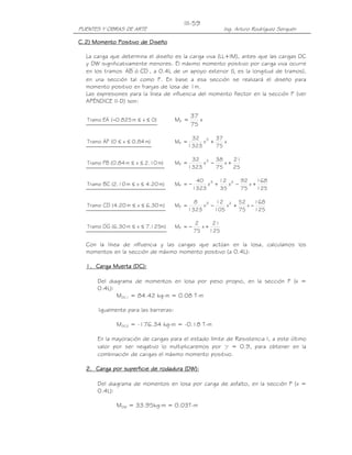 III-59
PUENTES Y OBRAS DE ARTE                                     Ing. Arturo Rodríguez Serquén

             Positivo
C.2) Momento Positivo de Diseño

  La carga que determina el diseño es la carga viva (LL+IM), antes que las cargas DC
  y DW significativamente menores. El máximo momento positivo por carga viva ocurre
  en los tramos AB ó CD , a 0.4L de un apoyo exterior (L es la longitud de tramos),
  en una sección tal como F. En base a esa sección se realizará el diseño para
  momento positivo en franjas de losa de 1m.
  Las expresiones para la línea de influencia del momento flector en la sección F (ver
  APÉNDICE II-D) son:

                                              37
   Tramo EA ( −0.825 m ≤ x ≤ 0)        MF =      x
                                              75

                                               32 3 37
   Tramo AF ( 0 ≤ x ≤ 0.84 m)          MF =        x +    x
                                              1323     75

                                               32 3 38       21
   Tramo FB (0.84 m ≤ x ≤ 2.10 m)      MF =        x −    x+
                                              1323     75    25

                                                 40 3 12 2 92         168
   Tramo BC (2.10 m ≤ x ≤ 4.20 m)      MF = −        x +    x −    x+
                                                1323     35     75    125

                                                8       12 2 52       168
   Tramo CD (4.20 m ≤ x ≤ 6.30 m)      MF =        x3 −     x +    x−
                                              1323      105     75    125

                                                2      21
   Tramo DG (6.30 m ≤ x ≤ 7.125m)      MF = −      x+
                                                75    125

  Con la línea de influencia y las cargas que actúan en la losa, calculamos los
  momentos en la sección de máximo momento positivo (a 0.4L):

  1. Carga Muerta (DC):

       Del diagrama de momentos en losa por peso propio, en la sección F (x =
       0.4L):
              MDC1 = 84.42 kg-m = 0.08 T-m

       Igualmente para las barreras:

               MDC2 = -176.34 kg-m = -0.18 T-m

       En la mayoración de cargas para el estado límite de Resistencia I, a este último
       valor por ser negativo lo multiplicaremos por γ = 0.9, para obtener en la
       combinación de cargas el máximo momento positivo.

  2. Carga por superficie de rodadura (DW):

       Del diagrama de momentos en losa por carga de asfalto, en la sección F (x =
       0.4L):

               MDW = 33.95kg-m = 0.03T-m
 