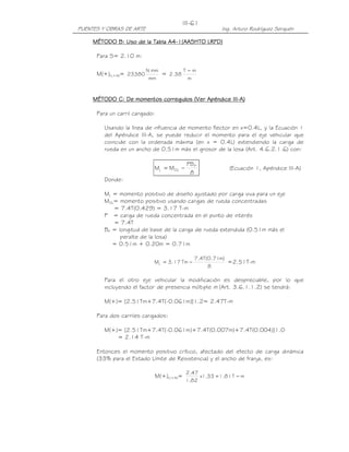 III-61
PUENTES Y OBRAS DE ARTE                                    Ing. Arturo Rodríguez Serquén

                               A4-
     MÉTODO B: Uso de la Tabla A4-1(AASHTO LRFD)

      Para S= 2.10 m:

                          N mm        T−m
      M(+)LL+IM= 23380         = 2.38
                           mm          m


                                                    III-
     MÉTODO C: De momentos corregidos (Ver Apéndice III-A)

      Para un carril cargado:

         Usando la línea de influencia de momento flector en x=0.4L, y la Ecuación 1
         del Apéndice III-A, se puede reducir el momento para el eje vehicular que
         coincide con la ordenada máxima (en x = 0.4L) extendiendo la carga de
         rueda en un ancho de 0.51m más el grosor de la losa (Art. 4.6.2.1.6) con:

                                             PB P
                            ML = MOL −                        (Ecuación 1, Apéndice III-A)
                                              8
         Donde:

         ML = momento positivo de diseño ajustado por carga viva para un eje
         MOL= momento positivo usando cargas de rueda concentradas
            = 7.4T(0.429) = 3.17 T-m
         P = carga de rueda concentrada en el punto de interés
            = 7.4T
         BP = longitud de base de la carga de rueda extendida (0.51m más el
               peralte de la losa)
            = 0.51m + 0.20m = 0.71m

                                                7.4T(0.71m)
                            ML = 3.17 Tm −                  =2.51T-m
                                                     8

         Para el otro eje vehicular la modificación es despreciable, por lo que
         incluyendo el factor de presencia múltiple m (Art. 3.6.1.1.2) se tendrá:

         M(+)= [2.51Tm+7.4T(-0.061m)]1.2= 2.47T-m

      Para dos carriles cargados:

         M(+)= [2.51Tm+7.4T(-0.061m)+7.4T(0.007m)+7.4T(0.004)]1.0
             = 2.14 T-m

      Entonces el momento positivo crítico, afectado del efecto de carga dinámica
      (33% para el Estado Límite de Resistencia) y el ancho de franja, es:

                                             2.47
                                M(+)LL+IM=        x1.33 = 1.81 T − m
                                             1.82
 