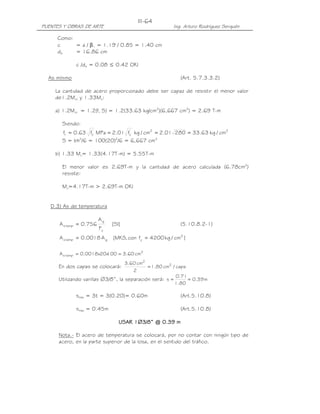 III-64
PUENTES Y OBRAS DE ARTE                                 Ing. Arturo Rodríguez Serquén

     Como:
     c     = a / β1 = 1.19 / 0.85 = 1.40 cm
     de    = 16.86 cm

              c /de = 0.08 ≤ 0.42 OK!

  As mínimo                                                (Art. 5.7.3.3.2)

     La cantidad de acero proporcionado debe ser capaz de resistir el menor valor
     de1.2Mcr y 1.33Mu:

     a) 1.2Mcr = 1.2(fr S) = 1.2(33.63 kg/cm2)(6,667 cm3) = 2.69 T-m

       Siendo:
       fr = 0.63 fc MPa = 2.01 fc kg / cm2 = 2.01 280 = 33.63 kg / cm2
                  '             '

       S = bh /6 = 100(20) /6 = 6,667 cm3
              2            2



     b) 1.33 Mu= 1.33(4.17T-m) = 5.55T-m

       El menor valor es 2.69T-m y la cantidad de acero calculada (6.78cm2)
       resiste:

       Mu=4.17T-m > 2.69T-m OK!


   D.3) As de temperatura

                         Ag
      A s temp = 0.756        [SI]                         (5.10.8.2-1)
                         Fy
      A s temp = 0.0018 A g   [MKS, con fy = 4200 kg / cm2 ]

                          100 = 3.60 cm2
      A s temp = 0.0018x20x
                                    3.60 cm2
      En dos capas se colocará:              = 1.80 cm2 / capa
                                       2
                                                          0.71
      Utilizando varillas ∅3/8”, la separación será: s =       = 0.39 m
                                                         1.80

              smáx = 3t = 3(0.20)= 0.60m                   (Art.5.10.8)

              smáx = 0.45m                                 (Art.5.10.8)

                                 USAR 1∅3/8” @ 0.39 m

      Nota.- El acero de temperatura se colocará, por no contar con ningún tipo de
      acero, en la parte superior de la losa, en el sentido del tráfico.
 