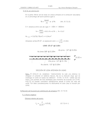 III-65
PUENTES Y OBRAS DE ARTE                                       Ing. Arturo Rodríguez Serquén

   D.4) As de distribución

       En la parte inferior de las losas se coloca armadura en la dirección secundaria
       en un porcentaje del acero positivo igual a:

                                           3840
                                     %=         ≤ 67%            (Art. 9.7.3.2)
                                             S

       S = distancia entre cara de vigas = 1.80m = 1800mm

                                   3840
                           %=           = 90.51% > 67% ∴ % = 0.67
                                   1800

       As   repart   = 0.67(6.78cm2) = 4.54cm2

                                                              1.29
       Utilizando varillas ∅1/2”, la separación será: s =          = 0.28 m
                                                              4.54

                                         USAR 1∅1/2” @ 0.28m
                                                1/2”

                                                             -As princ. 1/2" @ 0.20m
                             As temp 3/8" @ 0.39m


                                                                                        0.20 m

                                                  +As princ 1/2" @ 0.19m

                                     As distrib. 1/2" @ 0.28m


                           SECCIÓN DE LOSA APOYADA EN VIGAS

       Nota.- El C4.6.2.1.6, establece: “anteriormente ha sido una práctica no
       chequear el cortante en tableros típicos…No es la intención exigir que se
       investigue el corte en todos los tableros”. El Art. 5.14.4.1 señala que las
       losas y los puentes de losa diseñados para momento de acuerdo con el Art.
       4.6.2.3 se pueden considerar satisfactorios desde el punto de vista del
       corte. Por tales consideraciones no efectuamos en este caso la revisión por
       corte.


E) Revisión de fisuración por distribución de armadura (Art. 5.7.3.4)

  E.1) Acero negativo

      Esfuerzo máximo del acero:

                                        Z
                           fsa =                ≤ 0.6fy          (5.7.3.4-1)
                                   (d c A )1/ 3
 