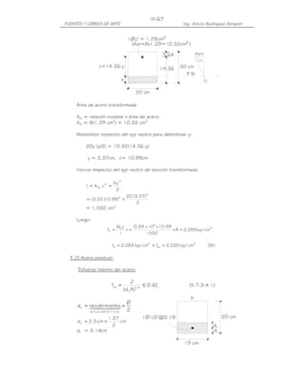 III-67
PUENTES Y OBRAS DE ARTE                                            Ing. Arturo Rodríguez Serquén


                                      1Ø12" = 1.29cm2
                                        (Ast=8x1.29=10.32cm2 )

                                                           5.64           (fs/n)


                 c=14.36-y                                14.36   20 cm
                                                                    E.N.
                                  y

                                          20 cm

     Área de acero transformada:

     Ast = relación modular x área de acero
     Ast = 8(1.29 cm2) = 10.32 cm2

     Momentos respecto del eje neutro para determinar y:

          20y (y/2) = 10.32(14.36-y)

           y = 3.37cm, c= 10.99cm

     Inercia respecto del eje neutro de sección transformada:

                           by 3
          I = A st c 2 +
                            3
                                      20 (3.37) 3
          = 10.32 ( .99)2 +
                  10
                                           3
          = 1,502 cm4

     Luego:
                             Ms c    0.39 x 105 x 10.99
                      fs =        n=                    x 8 = 2, 283 kg / cm2
                              I           1502

                           fs = 2, 283 kg / cm2 < fsa = 2, 520 kg / cm2            OK !

  E.2) Acero positivo:

     Esfuerzo máximo del acero:

                                        Z
                           fsa =                ≤ 0.6fy               (5.7.3.4-1)
                                   (d c A )1/ 3
                                                                      b
                                   Ø
     d c = recubrimie4 +
           14 24nto 2
                 4            3
            ≤ 5 cm ( Art.5.7.3.4 )

                      1.27                    1Ø1/2"@0.19                                 20 cm
     d c = 2.5 cm +        cm
                        2                                                            dc
     dc = 3.14cm                                                                     dc

                                                                   19 cm
 