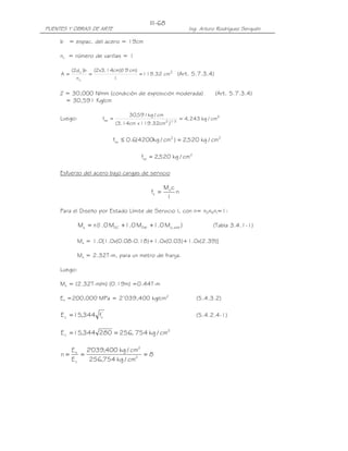 III-68
PUENTES Y OBRAS DE ARTE                                         Ing. Arturo Rodríguez Serquén

     b = espac. del acero = 19cm

     nv = número de varillas = 1

          (2d c )b (2x3.14cm)( cm)
                             19
     A=           =                = 119.32 cm2 (Art. 5.7.3.4)
            nv            1

     Z = 30,000 N/mm (condición de exposición moderada)                     (Art. 5.7.3.4)
       = 30,591 Kg/cm

                                    30,591kg / cm
     Luego:            fsa =                                 = 4, 243 kg / cm2
                               (3.14cm x 119.32cm2 )1/ 3


                           fsa ≤ 0.6(4200kg / cm2 ) = 2,520 kg / cm2

                                         fsa = 2,520 kg / cm2

     Esfuerzo del acero bajo cargas de servicio

                                                    Ms c
                                             fs =        n
                                                     I

     Para el Diseño por Estado Límite de Servicio I, con n= nDnRnI=1:

              Ms = n ( .0 MDC +1.0 MDW +1.0 MLL +IM )
                     1                                                     (Tabla 3.4.1-1)

            Ms = 1.0[1.0x(0.08-0.18)+1.0x(0.03)+1.0x(2.39)]

            Ms = 2.32T-m, para un metro de franja.

     Luego:

     Ms = (2.32T-m/m) (0.19m) =0.44T-m

     Es =200,000 MPa = 2’039,400 kg/cm2                             (5.4.3.2)

     E c = 15,344 fc'                                               (5.4.2.4-1)


     E c = 15,344 280 = 256, 754 kg / cm2

          E s 2'039,400 kg / cm2
     n=      =                   =8
          Ec   256,754 kg / cm2
 