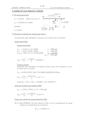 III-70
PUENTES Y OBRAS DE ARTE                                      Ing. Arturo Rodríguez Serquén

II) DISEÑO DE VIGA PRINCIPAL INTERIOR
                                                                   Asfalto 2"
A) Pre-dimensionamiento                                    2.10 m
  hmin = 0.070L      (Tabla 2.5.2.6.3-1)                                        .20
                                                                      .15
  hmin = 0.070(12)= 0.84m                                       .23
                                                                                h= 0.85

   Tomamos                                                            .15
                                             Diafragma      0.30
  h = 0.85m                                  b=0.25


B) Momentos de flexión por cargas (viga interior)

   Considerando vigas diafragmas en apoyos y en el centro de luz, tenemos:

   Carga muerta (DC):

       Cargas distribuidas

       wlosa = 0.20 x 2.10 x 2400                         = 1008 kg/m
       wviga = 0.65 x 0.30 x 2400                         = 468 kg/m
       wcartelas= 2(0.5 x 0.15 x 0.23)x2400               =   83 kg/m
                                                    wDC   = 1559 kg/m

                w DC L2 1.559( )2
                             12
       MDC1 =          =          = 28.06T-m
                   8        8

       Cargas puntuales
       Colocando tres diafragmas a lo largo de toda la viga, dos en apoyos y uno en
       el centro de luz, se tiene:

       Pdiaf = (0.85-0.20-0.15)(2.10-0.30)(0.25)(2400)=540 kg

                Pdiaf L   0.54T ( m)
                                12
       MDC2 =           =            = 1.62 T − m
                  4           4

       Luego MDC = MDC1+ MDC2 = 28.06+1.62 =29.68 T-m

   Carga por superficie de rodadura (DW):

       wasf 2” = 0.05 x 2250 x 2.10 = 236 kg/m

                w DW L2   0.236( )2
                                12
       MDW =            =           = 4.25 T-m
                   8          8

   Carga viva y efecto de carga dinámica (LL+IM):

   De la Tabla APÉNDICE II-B, para vehículo HL-93, y con la consideración de carga
          dinámica en estado límite de resistencia:

                                   MLL+IM = 98.83 T-m
 