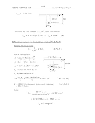III-74
PUENTES Y OBRAS DE ARTE                                             Ing. Arturo Rodríguez Serquén


    A s temp = 1.76 cm2 / cara
                                                                                 .20

                                                                    2Ø 5/8"             0.85

                                                                   As=12Ø1"
                                                            0.30


    Usaremos por cara: 1 Ø 5/8” (2.00cm2), con la consideración:

               s máx = 3t = 3 (30) = 90 cm              y    s máx = 45 cm         OK!


E) Revisión de fisuración por distribución de armadura (Art. 5.7.3.4)

  Esfuerzo máximo del acero:
                                      Z
                        fsa =                 ≤ 0.6fy                  (5.7.3.4-1)
                                 (d c A )1/ 3

  Para el acero positivo:
                                  Ø                          b=210 cm
   d c = recub4 Øestribo +
         144 2444+              3 2
           ≤ 5 cm ( Art.5.7.3.4)                                                    20
   d c = 5cm41.44 + 6.64 cm
         14 +2 27cm
                 3
              ≤ 5 cm                                                                      85 cm
                                                                       12Ø1"
  dc = 5cm + 6.64cm = 11.64cm                                dc
                                                             dc          6.64   12.91
                                                                         6.27
  bw = ancho del alma = 30 cm
                                                                  b=30 cm
  nv = número de varillas = 12

        (2d c )b w   (2x .64cm)(30 cm)
                       11
   A=              =                   = 58.20 cm2                              (Art. 5.7.3.4)
           nv              12

  Z = 30,000 N/mm (condición de exposición moderada)                            (Art. 5.7.3.4)
    = 30,591 Kg/cm

  Luego:
                                       30, 591 kg / cm
                        fsa =                                      = 3, 483 kg / cm2
                                 ( .64 cm x 58.20 cm2 )1/ 3
                                 11

                             fsa ≤ 0.6(4200kg / cm2 ) = 2,520 kg / cm2

                                            fsa = 2,520 kg / cm2
 