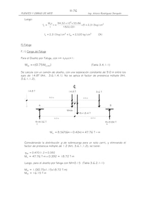 III-76
PUENTES Y OBRAS DE ARTE                                              Ing. Arturo Rodríguez Serquén

   Luego:
                             Ms c    94.32 x 105 x 55.86
                      fs =        n=                     x 8 = 2, 313 kg / cm2
                              I          1 822, 031
                                          '


                       fs = 2, 313 kg / cm2 < fsa = 2, 520 kg / cm2             OK !



F) Fatiga

F.1) Carga de Fatiga

Para el Diseño por Fatiga, con n= nDnRnI=1:

   Mfat = n (0.75 MLL +IM )                                             (Tabla 3.4.1-1)

Se calcula con un camión de diseño, con una separación constante de 9.0 m entre los
ejes de 14.8T (Art. 3.6.1.4.1). No se aplica el factor de presencia múltiple (Art.
3.6.1.1.2).

                                                     c
                                                     L
     14.8 T                                    14.8 T                          3.6 T

                              9.0 m                          4.3 m

                                                  .42.42

                  A                                                                        B

                                              Mmáx
                                                           R=18.4 T

                                      6.0 m                            6.0 m

              R=8.56 T                                                                 R=9.84 T
              A                                                                        B



                              MLL = 8.56T(6m − 0.42m) = 47.76 T − m


   Considerando la distribución g de sobrecarga para un solo carril, y eliminando el
   factor de presencia múltiple de 1.2 (Art. 3.6.1.1.2), se tiene:

   g fat = 0.470 /1.2 = 0.392
   MLL = 47.76 T-m x 0.392 = 18.72 T-m

   Luego, para el diseño por fatiga con IM=0.15 (Tabla 3.6.2.1-1):

   Mfat = 1.0(0.75x1.15x18.72 T-m)
   Mfat = 16.15 T-m
 