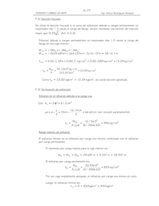 III-77
PUENTES Y OBRAS DE ARTE                                      Ing. Arturo Rodríguez Serquén

F.2) Sección fisurada

Se utiliza la sección fisurada si la suma de esfuerzos debido a cargas permanentes no
mayoradas más 1.5 veces la carga de fatiga, da por resultado una tensión de tracción
mayor que 0.25 fc' (Art. 5.5.3):

  Esfuerzo debido a cargas permanentes no mayoradas más 1.5 veces la carga de
  fatiga en una viga interior:

  M’fat = 1.0MDC+1.0MDW+1.5Mfat
  M’fat = 1.0x29.68Tm+1.0x4.25Tm+1.5x16.15Tm = 58.16 T-m

   ftracc = 0.25 fc MPa = 0.80 fc kg / cm2 = 0.80 280 kg / cm2 = 13.39 kg / cm2
                  '             '




               M'fat   58.16x 5 kg − cm
                            10
      ffat =         =                  = 23.00 kg / cm2
                S        252, 875cm 3

     Como ffat = 23.00 kg/cm2 > 13.39 kg/cm2, se usará sección agrietada.


F.3) Verificación de esfuerzos

  Esfuerzo en el refuerzo debido a la carga viva

  Con A s = 12 φ1 = 61.2 cm2
                 "

                    y          16.14 cm
        j.d = d −     = 72cm −          = 66.62 cm (ver revisión agrietamiento)
                    3              3

                                      Mfat       16.15x 5
                                                        10
                             fLL =             =              = 396 kg / cm2
                                     A s ( j.d) (61.2)(66.62)

  Rango máximo de esfuerzo

  El esfuerzo mínimo es el esfuerzo por carga viva mínimo combinado con el esfuerzo
  por carga permanente.

         El momento por carga muerta para la viga interior es:

                      MDL = MDC + MDW = 29.68T-m + 4.25T-m = 33.93T-m

         El esfuerzo por carga permanente es:
                                 MDL         33.93x 5
                                                   10
                          fDL =           =              = 832 kg / cm2
                                A s ( j.d) (61.2)(66.62)

         Por ser viga simplemente apoyada, el esfuerzo por carga viva mínimo es cero.

         Luego, el esfuerzo mínimo es:
                              fmín = 0 + 832kg/cm2 = 832kg/cm2
 