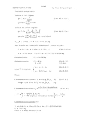 III-80
PUENTES Y OBRAS DE ARTE                                       Ing. Arturo Rodríguez Serquén

   Distribución en viga interior:

   Caso de un carril cargado:
                       S
       g = 0.36 +                                                (Tabla 4.6.2.2.3a-1)
                     7600
                    2100
       g = 0.36 +        = 0.636
                    7600

   Caso de dos carriles cargados:
                                          2
                      S   S 
       g = 0.2 +        −                                      (Tabla 4.6.2.2.3a-1)
                    3600 10700 
                                    2
                   2100  2100 
       g = 0.2 +       −       = 0.745 (CRÍTICO)
                   3600 10700 

   VLL+IM= 0.745(35.66T) = 26.57T= 26.570kg

   Para el Diseño por Estado Límite de Resistencia I, con n= nDnRnI=1:

      Vu = n[1.25 VDC + 1.50 VDW + 1.75 V(LL+IM)]                         (Tabla 3.4.1-1)

       Vu = 1.25(8,346)+1.50(1,222)+1.75(26,570) = 58,763kg

  Cortante actuante           : Vu = 58,763kg

  Cortante resistente         : Vr = Ø Vn                                  (5.8.2.1-2)
                                 Ø = 0.9                                  (5.5.4.2)

                                 Vn = Vc+Vs+ Vp                           (5.8.3.3.-1)
  siendo Vn el menor de:
                                 Vn = 0.25f’cbvdv + Vp                    (5.8.3.3-2)

  Donde:

  Cortante resistente concreto Vc = 0.083β fc' b v d v           [N]      (5.8.3.3-3)
                                          '
      para β=2 (Art. 5.8.3.4): Vc = 0.53 fc b v d v             [kg]

                                        A v fy d v (cot θ + cot α )senα
  Cortante resistente acero: Vs =                                             (5.8.3.3-4)
                                                       s

     con    ᒕ = 45° (Art. 5.8.3.4)                                            A v fy d v
             α = 90° (ángulo de inclinación del estribo)               Vs =
                                                                                  s


  Cortante resistente concreto (Vc)

               '                     '
  Vc = 0.083β fc b v d v [N] = 0.53 fc b v d v [kg] = 0.53 280 (30 x69.62)
  Vc = 18,523kg
  siendo bv = ancho del alma= 30 cm
 