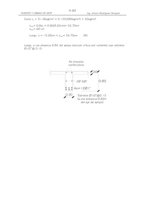 III-82
PUENTES Y OBRAS DE ARTE                              Ing. Arturo Rodríguez Serquén

  Como vu = 31.26kg/cm² < 0.125(280kg/cm²) = 35kg/cm²

      smáx= 0.8dv = 0.8(69.62cm)= 55.70cm
      smáx= 60 cm

      Luego s = 15.00cm < smáx= 55.70cm            OK!


  Luego, a una distancia 0.82 del apoyo (sección crítica por cortante) usar estribos
  ∅1/2”@ 0.15



                                      As proceso
                                      constructivo

                                                         .20

                                               2Ø 5/8"         0.85

                                           As=12Ø1"
                                    0.30       Estribos Ø1/2"@0.15
                                               (a una distancia 0.82m
                                                  del eje de apoyo)
 