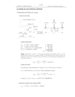 III-83
PUENTES Y OBRAS DE ARTE                                     Ing. Arturo Rodríguez Serquén

III) DISEÑO DE VIGA PRINCIPAL EXTERIOR
                              EXTERIOR

A) Momentos de flexión por cargas

   Carga muerta (DC):


           Area=2028.75 cm2
                                                                        C
                                                                        L
                                                     270 kg            270 kg      270 kg
                    Asfalto 2"
                                 0.20
                       .15                           A                                      B
                                                                 w = 1938 kg/m
                 .23
                                 0.65                             DC
                                                                  w = 169 kg/m
                                                                  DW
                       .15             Diafragma
   .375      .15
                                       b=0.25 m                        12 m
          .30 .15
     0.825          1.05



      Cargas distribuidas

       wlosa = 0.20 x 1.875 x 2400                       = 900 kg/m
       wviga = 0.65 x 0.30 x 2400                        = 468 kg/m
       wcartelas= 2(0.5 x 0.15 x 0.23)x2400              = 83 kg/m
     * wbarrera = 0.202875 x 2400                        = 487 kg/m
                                                   wDC   = 1938 kg/m

      *Nota.- Según el Art. 4.6.2.2.1, las cargas permanentes del tablero como es el caso
       Nota.-
      del peso de las barreras, se pueden distribuir uniformemente entre todas las vigas; sin
      embargo en este caso asumiremos que las barreras son soportadas íntegramente por
      las vigas exteriores.

                                       w DCL2 1.94( )2
                                                  12
                              MDC1 =         =         = 34.92T-m
                                          8       8
      Cargas puntuales

      Considerando vigas diafragmas en apoyos y en el centro de luz, tenemos:

      Pdiaf = (0.85-0.20-0.15)(1.05-0.15)(0.25)(2400)=270kg

                                       Pdiaf L   0.27T ( m)
                                                       12
                              MDC2 =           =            = 0.81 T − m
                                         4           4

      Luego MDC = MDC1+ MDC2 = 34.92+0.81=35.73 T-m
                                          35.73


   Carga por superficie de rodadura (DW):

      wasf 2” = 0.05 x 1.50 x 2250 = 169kg/m
 