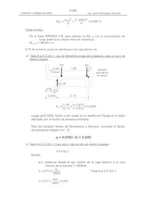 III-84
PUENTES Y OBRAS DE ARTE                                      Ing. Arturo Rodríguez Serquén

                                            w DW L2   0.169( )2
                                                            12
                                 MDW =              =           = 3.04T-m
                                               8          8

   Carga viva (LL):

      De la Tabla APÉNDICE II-B, para vehículo HL-93, y con la consideración de
              carga dinámica en estado límite de resistencia:
      MLL+IM = 98.83 T-m

   El % de momento g que se distribuye a una viga exterior es:

   a) Tabla 4.6.2.2.2d-1: Ley de Momentos (regla de la palanca), caso un carril de
      diseño cargado

                                      P/2                   P/2
                            0.60                   1.80       .15
                                                                     Suponer
                           (Minimo)                                 articulacion
                                                                     en apoyo


                                  R A gP
                                    =

                      .375 de
                           .45
                       0.825                      2.10


                                       1.95 0.15  P 
                                 RA =      +       = 0.500 P
                                       2.10 2.10  2 

        Luego g=0.500, factor a ser usado en el diseño por Fatiga al no estar
        afectado por el factor de presencia múltiple.

        Para los estados límites de Resistencia y Servicio, incluimos el factor
        de presencia múltiple m=1.2:

                                 g = 0.500(1.2) = 0.600
                                     0.500
                                       500(1.2) 0.600

   b) Tabla 4.6.2.2.2d-1: Caso dos o más carriles de diseño cargados

                                 g = e (g int )
        Donde:

              de= distancia desde el eje central de la viga exterior a la cara
                  interior de la barrera = 450mm
                            de
              e = 0.77 +                                        (Tabla 4.6.2.2.2d-1)
                           2800

                            450
              e = 0.77 +        = 0.931
                           2800
 
