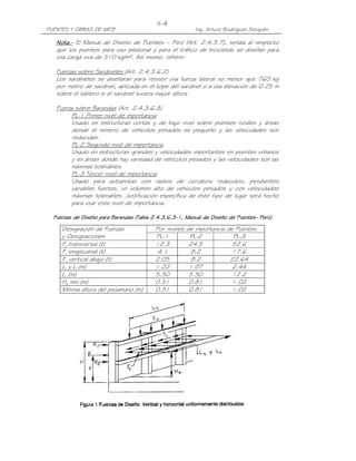 II-4
PUENTES Y OBRAS DE ARTE                                    Ing. Arturo Rodríguez Serquén

   Nota.- El Manual de Diseño de Puentes – Perú (Art. 2.4.3.7), señala al respecto
   Nota.-
   que los puentes para uso peatonal y para el tráfico de bicicletas se diseñan para
   una carga viva de 510 kg/m². Así mismo, refiere:

   Fuerzas sobre Sardineles (Art. 2.4.3.6.2)
   Los sardineles se diseñarán para resistir una fuerza lateral no menor que 760 kg
   por metro de sardinel, aplicada en el tope del sardinel o a una elevación de 0.25 m
   sobre el tablero si el sardinel tuviera mayor altura.

   Fuerza sobre Barandas (Art. 2.4.3.6.3)
         PL-1 Primer nivel de importancia
         Usado en estructuras cortas y de bajo nivel sobre puentes rurales y áreas
         donde el número de vehículos pesados es pequeño y las velocidades son
         reducidas.
         PL-2 Segundo nivel de importancia
         Usado en estructuras grandes y velocidades importantes en puentes urbanos
         y en áreas donde hay variedad de vehículos pesados y las velocidades son las
         máximas tolerables.
         PL-3 Tercer nivel de importancia
         Usado para autopistas con radios de curvatura reducidos, pendientes
         variables fuertes, un volumen alto de vehículos pesados y con velocidades
         máximas tolerables. Justificación específica de este tipo de lugar será hecho
         para usar este nivel de importancia.

  Fuerzas de Diseño para Barandas (Tabla 2.4.3.6.3-1, Manual de Diseño de Puentes- Perú)
                                         2.4.3.6.3-                       Puentes-

     Designación de Fuerzas               Por niveles   de importancia de Puentes
     y Designaciones                      PL-1           PL-2            PL-3
     Ft transversal (t)                   12.3           24.5            52.6
     Fl longitudinal (t)                   4.1            8.2            17.6
     Fv vertical abajo (t)                2.05            8.2           22.64
     Lt y Ll (m)                          1.22           1.07            2.44
     Lv (m)                               5.50           5.50            12.2
     He mín (m)                           0.51           0.81            1.02
     Mínima altura del pasamano (m)       0.51           0.81            1.02
 